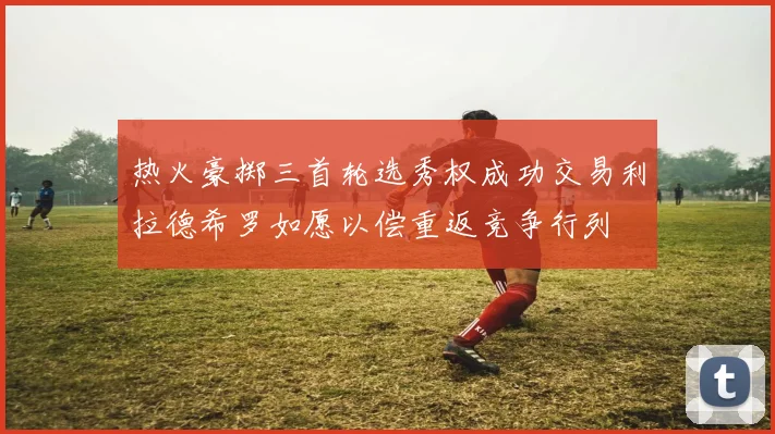 热火豪掷三首轮选秀权成功交易利拉德希罗如愿以偿重返竞争行列