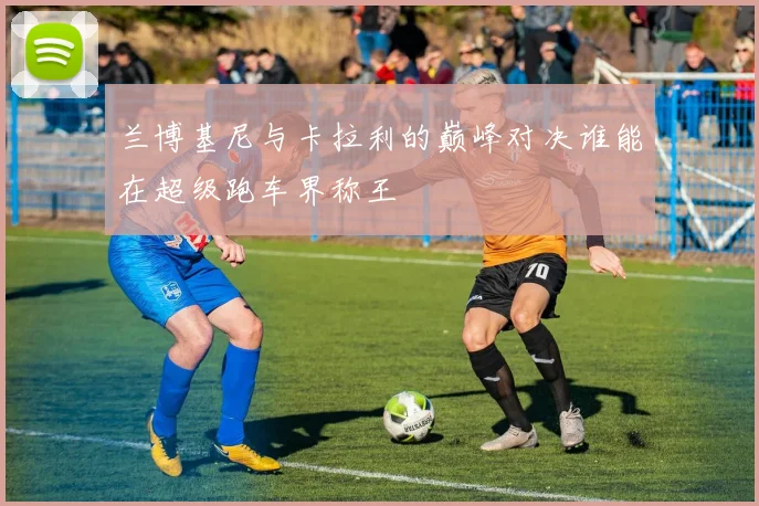 兰博基尼与卡拉利的巅峰对决谁能在超级跑车界称王
