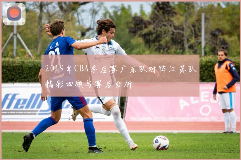 2019年CBA季后赛广东队对阵江苏队精彩回顾与赛后分析