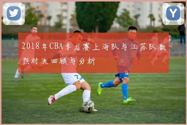 2018年CBA季后赛上海队与江苏队激烈对决回顾与分析