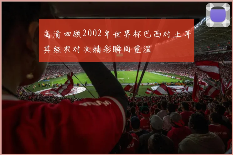 高清回顾2002年世界杯巴西对土耳其经典对决精彩瞬间重温