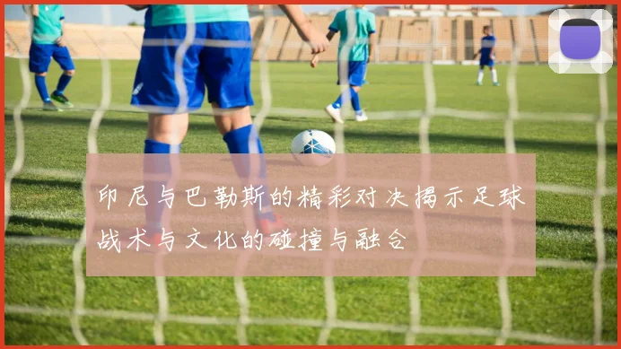 印尼与巴勒斯的精彩对决揭示足球战术与文化的碰撞与融合