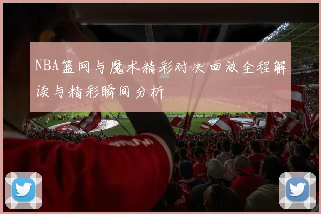 NBA篮网与魔术精彩对决回放全程解读与精彩瞬间分析