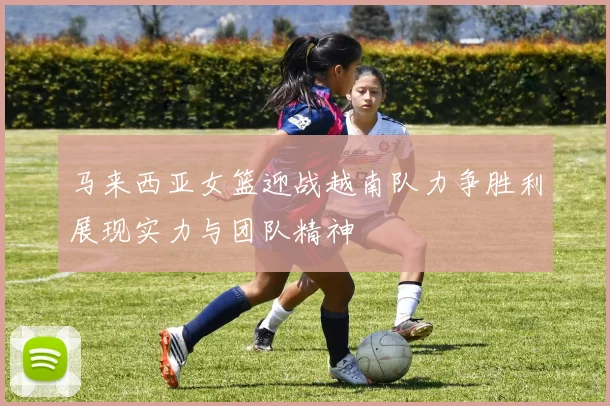 马来西亚女篮迎战越南队力争胜利展现实力与团队精神