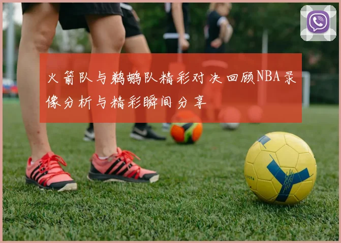 火箭队与鹈鹕队精彩对决回顾NBA录像分析与精彩瞬间分享