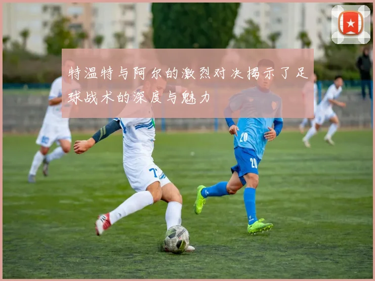 特温特与阿尔的激烈对决揭示了足球战术的深度与魅力