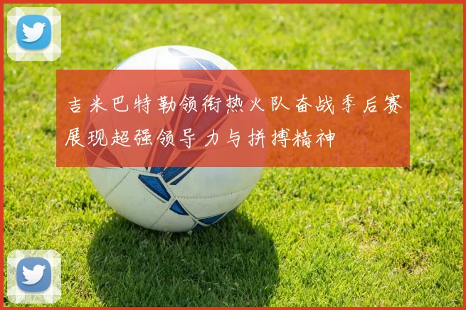 吉米巴特勒领衔热火队奋战季后赛展现超强领导力与拼搏精神