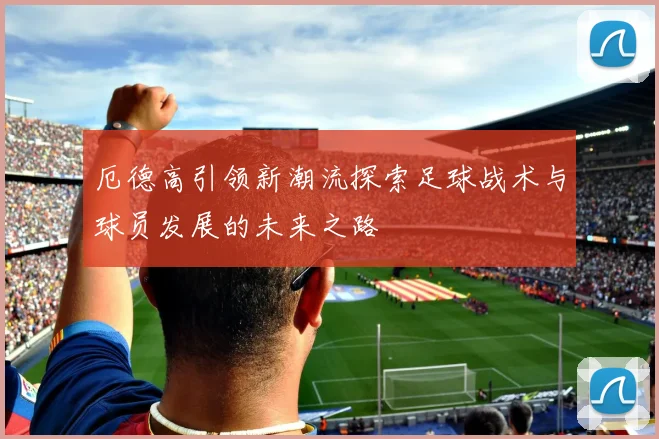 厄德高引领新潮流探索足球战术与球员发展的未来之路