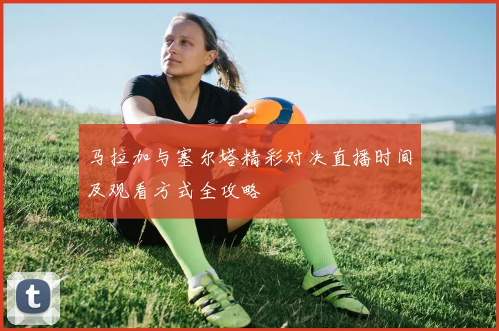 马拉加与塞尔塔精彩对决直播时间及观看方式全攻略
